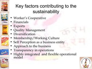 Key factors contributing to the sustainability Worker’s Cooperative Financials  Exports Quality Management Diversification Membership/Working Culture Self Perception as a business entity Approach to the business Transparency in operations Highly integrated  and flexible operational model 