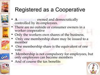 Registered as a Cooperative A   cooperative  owned and democratically controlled by its employees.  There are no outside or consumer owners in a worker cooperative Only the workers own shares of the business. Only one membership share may be issued to a member One membership share is the equivalent of one vote Membership is not compulsory for employees, but only employees can become members And of course the tax benefits 