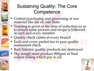 Sustaining Quality: The Core Competence Central purchasing and processing of raw material like dal etc into flour Training is given at the time of induction so as to ensure same process and recipe is followed at each and every member Quality check center at every branch Each and every packet has to pass quality assessment check Bad/Inferior quality products are destroyed 1kg dough must produce 800gms of final output failing which pay is cut 