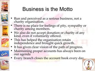 Business is the Motto Run and perceived as a serious business, not a charity organisation.  There is no place for feelings of pity, sympathy or charity among members.  We also do not accept donation or charity of any kind, even if voluntarily offered.  This has helped the organisation retain independence and brought quick growth.  It has given clear vision of the path of progress. Maintaining proper accounts has always been on our agenda Every branch closes the account book every day 