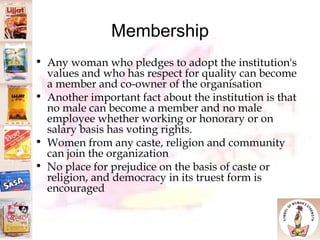 Membership Any woman who pledges to adopt the institution's values and who has respect for quality can become a member and co-owner of the organisation Another important fact about the institution is that no male can become a member and no male employee whether working or honorary or on salary basis has voting rights.  Women from any caste, religion and community can join the organization No place for prejudice on the basis of caste or religion, and democracy in its truest form is encouraged 