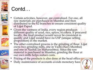 Contd… Certain activities, however, are centralised. For one, all raw materials are purchased in Mumbai and then distributed to the 62 branches to ensure consistent quality of Lijjat Papad.  Given the vastness of India, every region produces different quality of urad, rice, spices, et cetera. If procured locally, the final product would never be consistent in quality and Lijjat would have no USP (unique selling proposition) in the market.  The other centralised process is the grinding of flour. Lijjat owns two grinding mills, one in Vashi (Navi Mumbai) and one in Nashik (in Maharashtra). Since the raw material is purchased in Mumbai, grinding the flour at our own mills helps reduce costs.  Pricing of the products is also done at the head office Daily maintenance of accounts avoids monetary hassles 