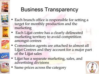 Business Transparency Each branch office is responsible for setting a target for monthly production and the marketing Each Lijjat centre has a clearly delineated marketing territory to avoid competition amongst centres Commission agents are attached to almost all Lijjat Centres and they account for a major part of the Lijjat sales Lijjat has a separate marketing, sales, and advertising divisions Same prices across the category 