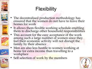 Flexibility The decentralised production methodology has ensured that the women do not have to leave their homes for work  It allows them flexible working schedule enabling them to discharge other household responsibilities  This account for the easy acceptance of the work among such a large number of women since they feel their economic activity will not disrupt the family by their absence Men are also less hostile to women working at home for extra income than travelling to a workplace Self selection of work by the members 