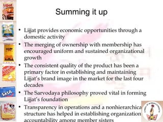 Summing it up Lijjat provides economic opportunities through a domestic activity The merging of ownership with membership has encouraged uniform and sustained organizational growth The consistent quality of the product has been a primary factor in establishing and maintaining Lijjat’s brand image in the market for the last four decades The Sarvodaya philosophy proved vital in forming Lijjat’s foundation Transparency in operations and a nonhierarchical structure has helped in establishing organizational accountability among member sisters 