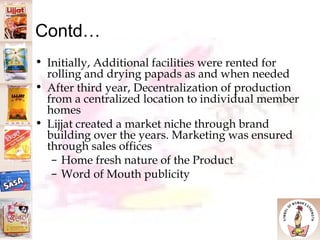 Contd… Initially, Additional facilities were rented for rolling and drying papads as and when needed After third year, Decentralization of production from a centralized location to individual member homes Lijjat created a market niche through brand building over the years. Marketing was ensured through sales offices  Home fresh nature of the Product Word of Mouth publicity 