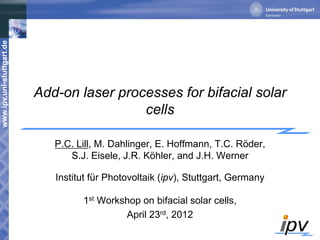 www.ipv.uni-stuttgart.de
Add-on laser processes for bifacial solar
cells
P.C. Lill, M. Dahlinger, E. Hoffmann, T.C. Röder,
S.J. Eisele, J.R. Köhler, and J.H. Werner
Institut für Photovoltaik (ipv), Stuttgart, Germany
1st Workshop on bifacial solar cells,
April 23rd, 2012
 