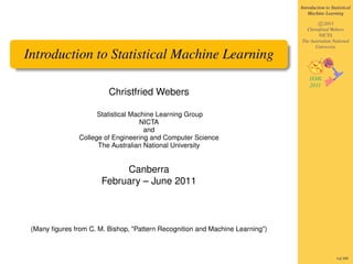 Introduction to Statistical
                                                                                   Machine Learning

                                                                                       c 2011
                                                                                 Christfried Webers
                                                                                       NICTA
                                                                               The Australian National
                                                                                     University

Introduction to Statistical Machine Learning

                         Christfried Webers

                      Statistical Machine Learning Group
                                     NICTA
                                      and
                College of Engineering and Computer Science
                      The Australian National University


                            Canberra
                       February – June 2011



 (Many ﬁgures from C. M. Bishop, "Pattern Recognition and Machine Learning")



                                                                                                  1of 300
 