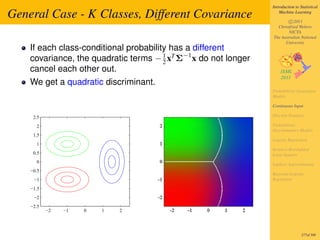 Introduction to Statistical

General Case - K Classes, Different Covariance                       Machine Learning

                                                                         c 2011
                                                                   Christfried Webers
                                                                         NICTA
                                                                 The Australian National
                                                                       University
    If each class-conditional probability has a different
    covariance, the quadratic terms − 1 xT Σ−1 x do not longer
                                        2
    cancel each other out.
    We get a quadratic discriminant.
                                                                 Probabilistic Generative
                                                                 Models

                                                                 Continuous Input

     2.5                                                         Discrete Features

      2                                                          Probabilistic
                                                                 Discriminative Models
     1.5
                                                                 Logistic Regression
      1
                                                                 Iterative Reweighted
     0.5                                                         Least Squares
      0                                                          Laplace Approximation
    −0.5
                                                                 Bayesian Logistic
     −1                                                          Regression

    −1.5
     −2
    −2.5
           −2   −1   0   1   2




                                                                                  277of 300
 