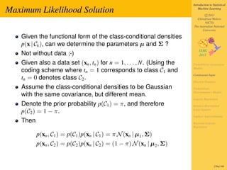 Introduction to Statistical

Maximum Likelihood Solution                                                Machine Learning

                                                                               c 2011
                                                                         Christfried Webers
                                                                               NICTA
                                                                       The Australian National
                                                                             University

   Given the functional form of the class-conditional densities
   p(x | Ck ), can we determine the parameters µ and Σ ?
   Not without data ;-)
   Given also a data set (xn , tn ) for n = 1, . . . , N. (Using the   Probabilistic Generative
                                                                       Models
   coding scheme where tn = 1 corresponds to class C1 and
                                                                       Continuous Input
   tn = 0 denotes class C2 .
                                                                       Discrete Features
   Assume the class-conditional densities to be Gaussian               Probabilistic
                                                                       Discriminative Models
   with the same covariance, but different mean.
                                                                       Logistic Regression
   Denote the prior probability p(C1 ) = π, and therefore              Iterative Reweighted

   p(C2 ) = 1 − π.                                                     Least Squares

                                                                       Laplace Approximation
   Then                                                                Bayesian Logistic
                                                                       Regression

          p(xn , C1 ) = p(C1 )p(xn | C1 ) = π N (xn | µ1 , Σ)
          p(xn , C2 ) = p(C2 )p(xn | C2 ) = (1 − π) N (xn | µ2 , Σ)


                                                                                        278of 300
 