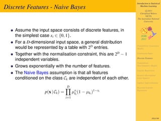 Introduction to Statistical

Discrete Features - Naive Bayes                                       Machine Learning

                                                                          c 2011
                                                                    Christfried Webers
                                                                          NICTA
                                                                  The Australian National
                                                                        University



    Assume the input space consists of discrete features, in
    the simplest case xi ∈ {0, 1}.
    For a D-dimensional input space, a general distribution
    would be represented by a table with 2D entries.              Probabilistic Generative
                                                                  Models

    Together with the normalisation constraint, this are 2D − 1   Continuous Input

                                                                  Discrete Features
    independent variables.
                                                                  Probabilistic
    Grows exponentially with the number of features.              Discriminative Models

                                                                  Logistic Regression
    The Naive Bayes assumption is that all features               Iterative Reweighted
    conditioned on the class Ck are independent of each other.    Least Squares

                                                                  Laplace Approximation
                                  D                               Bayesian Logistic

                   p(x | Ck ) =         µxii (1 − µki )1−xi
                                         k
                                                                  Regression


                                  i=1




                                                                                   282of 300
 