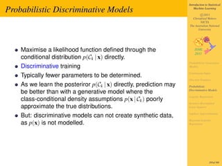 Introduction to Statistical

Probabilistic Discriminative Models                                     Machine Learning

                                                                            c 2011
                                                                      Christfried Webers
                                                                            NICTA
                                                                    The Australian National
                                                                          University




    Maximise a likelihood function deﬁned through the
    conditional distribution p(Ck | x) directly.
                                                                    Probabilistic Generative
    Discriminative training                                         Models

                                                                    Continuous Input
    Typically fewer parameters to be determined.
                                                                    Discrete Features
    As we learn the posteriror p(Ck | x) directly, prediction may   Probabilistic
                                                                    Discriminative Models
    be better than with a generative model where the
                                                                    Logistic Regression
    class-conditional density assumptions p(x | Ck ) poorly
                                                                    Iterative Reweighted
    approximate the true distributions.                             Least Squares

                                                                    Laplace Approximation
    But: discriminative models can not create synthetic data,
                                                                    Bayesian Logistic
    as p(x) is not modelled.                                        Regression




                                                                                     285of 300
 
