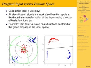 Introduction to Statistical

Original Input versus Feature Space                                      Machine Learning

                                                                             c 2011
                                                                       Christfried Webers
                                                                             NICTA
        Used direct input x until now.                               The Australian National
                                                                           University

        All classiﬁcation algorithms work also if we ﬁrst apply a
        ﬁxed nonlinear transformation of the inputs using a vector
        of basis functions φ(x).
        Example: Use two Gaussian basis functions centered at
                                                                     Probabilistic Generative
        the green crosses in the input space.                        Models

                                                                     Continuous Input

                                                                     Discrete Features

                                                                     Probabilistic
                                                                     Discriminative Models
                                        1
                                                                     Logistic Regression
        1
                                                                     Iterative Reweighted
                                      φ2                             Least Squares
   x2
                                                                     Laplace Approximation

        0                              0.5                           Bayesian Logistic
                                                                     Regression




    −1
                                        0

            −1       0    x1   1             0       0.5   φ1   1
                                                                                      286of 300
 