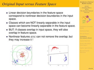 Introduction to Statistical

Original Input versus Feature Space                                 Machine Learning

                                                                        c 2011
                                                                  Christfried Webers
                                                                        NICTA
                                                                The Australian National
    Linear decision boundaries in the feature space                   University

    correspond to nonlinear decision boundaries in the input
    space.
    Classes which are NOT linearly separable in the input
    space can become linearly separable in the feature space.   Probabilistic Generative
                                                                Models
    BUT: If classes overlap in input space, they will also      Continuous Input
    overlap in feature space.                                   Discrete Features

    Nonlinear features φ(x) can not remove the overlap; but     Probabilistic
                                                                Discriminative Models
    they may increase it !                                      Logistic Regression

                                                                Iterative Reweighted
                                                                Least Squares
                                        1
          1
                                                                Laplace Approximation

                                       φ2                       Bayesian Logistic
     x2
                                                                Regression

          0                            0.5




      −1
                                        0

              −1   0   x1   1                0   0.5   φ1   1


                                                                                 287of 300
 