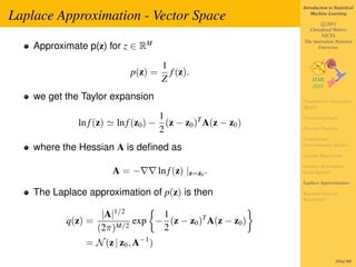 Introduction to Statistical

Laplace Approximation - Vector Space                              Machine Learning

                                                                      c 2011
                                                                Christfried Webers
                                                                      NICTA
                                                              The Australian National
    Approximate p(z) for z ∈ RM                                     University


                                       1
                            p(z) =       f (z).
                                       Z
    we get the Taylor expansion                               Probabilistic Generative
                                                              Models

                                     1                        Continuous Input
              ln f (z)   ln f (z0 ) − (z − z0 )T A(z − z0 )
                                     2                        Discrete Features

                                                              Probabilistic
                                                              Discriminative Models
    where the Hessian A is deﬁned as
                                                              Logistic Regression

                                                              Iterative Reweighted
                         A=−          ln f (z) |z=z0 .        Least Squares

                                                              Laplace Approximation

    The Laplace approximation of p(z) is then                 Bayesian Logistic
                                                              Regression


                     |A|1/2      1
           q(z) =           exp − (z − z0 )T A(z − z0 )
                    (2π)M/2      2
                = N (z | z0 , A−1 )
                                                                               295of 300
 