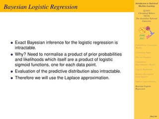 Introduction to Statistical

Bayesian Logistic Regression                                          Machine Learning

                                                                          c 2011
                                                                    Christfried Webers
                                                                          NICTA
                                                                  The Australian National
                                                                        University




    Exact Bayesian inference for the logistic regression is       Probabilistic Generative
    intractable.                                                  Models

                                                                  Continuous Input
    Why? Need to normalise a product of prior probabilities
                                                                  Discrete Features
    and likelihoods which itself are a product of logistic        Probabilistic
    sigmoid functions, one for each data point.                   Discriminative Models

                                                                  Logistic Regression
    Evaluation of the predictive distribution also intractable.   Iterative Reweighted
                                                                  Least Squares
    Therefore we will use the Laplace approximation.
                                                                  Laplace Approximation

                                                                  Bayesian Logistic
                                                                  Regression




                                                                                   296of 300
 