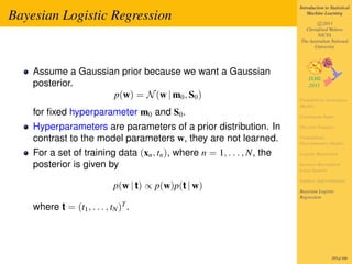 Introduction to Statistical

Bayesian Logistic Regression                                                 Machine Learning

                                                                                 c 2011
                                                                           Christfried Webers
                                                                                 NICTA
                                                                         The Australian National
                                                                               University




    Assume a Gaussian prior because we want a Gaussian
    posterior.
                    p(w) = N (w | m0 , S0 )                              Probabilistic Generative
                                                                         Models
    for ﬁxed hyperparameter m0 and S0 .                                  Continuous Input

    Hyperparameters are parameters of a prior distribution. In           Discrete Features

    contrast to the model parameters w, they are not learned.            Probabilistic
                                                                         Discriminative Models

    For a set of training data (xn , tn ), where n = 1, . . . , N, the   Logistic Regression

    posterior is given by                                                Iterative Reweighted
                                                                         Least Squares

                                                                         Laplace Approximation
                             p(w | t) ∝ p(w)p(t | w)                     Bayesian Logistic
                                                                         Regression

    where t = (t1 , . . . , tN )T .




                                                                                          297of 300
 