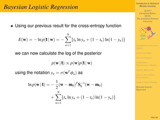 Introduction to Statistical

Bayesian Logistic Regression                                                      Machine Learning

                                                                                      c 2011
                                                                                Christfried Webers
                                                                                      NICTA
                                                                              The Australian National
                                                                                    University

    Using our previous result for the cross-entropy function
                                    N
     E(w) = − ln p(t | w) = −            {tn ln yn + (1 − tn ) ln(1 − yn )}
                                   n=1                                        Probabilistic Generative
                                                                              Models

    we can now calculate the log of the posterior                             Continuous Input

                                                                              Discrete Features

                       p(w | t) ∝ p(w)p(t | w)                                Probabilistic
                                                                              Discriminative Models

                                                                              Logistic Regression
    using the notation yn = σ(wT φn ) as                                      Iterative Reweighted
                                                                              Least Squares

                         1                                                    Laplace Approximation
          ln p(w | t) = − (w − m0 )T S−1 (w − m0 )
                                      0
                         2                                                    Bayesian Logistic
                                                                              Regression
                           N
                       +         {tn ln yn + (1 − tn ) ln(1 − yn )}
                           n=1



                                                                                               298of 300
 