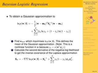 Introduction to Statistical

Bayesian Logistic Regression                                                    Machine Learning

                                                                                    c 2011
                                                                              Christfried Webers
                                                                                    NICTA
                                                                            The Australian National
                                                                                  University

    To obtain a Gaussian approximation to
                           1
            ln p(w | t) = − (w − m0 )T S−1 (w − m0 )
                                        0
                           2
                             N                                              Probabilistic Generative
                                                                            Models
                         +         {tn ln yn + (1 − tn ) ln(1 − yn )}       Continuous Input
                             n=1                                            Discrete Features

                                                                            Probabilistic
                                                                            Discriminative Models
      1   Find wMAP which maximises ln p(w | t). This deﬁnes the            Logistic Regression
          mean of the Gaussian approximation. (Note: This is a              Iterative Reweighted
          nonlinear function in w because yn = σ(wT φn ).)                  Least Squares

      2   Calculate the second derivative of the negative log likelihood    Laplace Approximation

          to get the inverse covariance of the Laplace approximation        Bayesian Logistic
                                                                            Regression
                                                 N
          SN = −       ln p(w | t) = S−1 +
                                      0               yn (1 − yn )φn φT .
                                                                      n
                                                n=1



                                                                                             299of 300
 