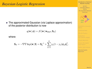 Introduction to Statistical

Bayesian Logistic Regression                                                   Machine Learning

                                                                                   c 2011
                                                                             Christfried Webers
                                                                                   NICTA
                                                                           The Australian National
                                                                                 University




    The approximated Gaussian (via Laplace approximation)
    of the posterior distribution is now                                   Probabilistic Generative
                                                                           Models

                                                                           Continuous Input
                   q(w | φ) = N (w | wMAP , SN )
                                                                           Discrete Features

                                                                           Probabilistic
    where                                                                  Discriminative Models

                                                                           Logistic Regression
                                             N
                                   S−1
                                                                           Iterative Reweighted
        SN = −     ln p(w | t) =    0    +         yn (1 −   yn )φn φT .
                                                                     n     Least Squares

                                             n=1                           Laplace Approximation

                                                                           Bayesian Logistic
                                                                           Regression




                                                                                            300of 300
 