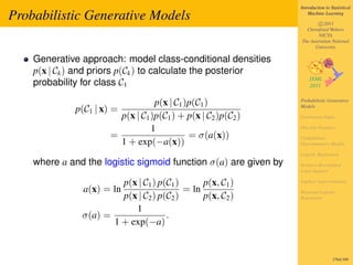 Introduction to Statistical

Probabilistic Generative Models                                       Machine Learning

                                                                          c 2011
                                                                    Christfried Webers
                                                                          NICTA
                                                                  The Australian National
                                                                        University

    Generative approach: model class-conditional densities
    p(x | Ck ) and priors p(Ck ) to calculate the posterior
    probability for class C1

                                  p(x | C1 )p(C1 )                Probabilistic Generative

             p(C1 | x) =                                          Models

                        p(x | C1 )p(C1 ) + p(x | C2 )p(C2 )       Continuous Input

                                 1                                Discrete Features
                      =                     = σ(a(x))             Probabilistic
                        1 + exp(−a(x))                            Discriminative Models

                                                                  Logistic Regression
    where a and the logistic sigmoid function σ(a) are given by   Iterative Reweighted
                                                                  Least Squares

                        p(x | C1 ) p(C1 )      p(x, C1 )          Laplace Approximation
               a(x) = ln                  = ln                    Bayesian Logistic
                        p(x | C2 ) p(C2 )      p(x, C2 )          Regression

                           1
               σ(a) =                .
                      1 + exp(−a)


                                                                                   270of 300
 