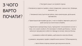 З ЧОГО
ВАРТО
ПОЧАТИ?
✓ Реєструєте акаунт на головній сторінці.
✓ Заповнюєте коректно профіль: ніяких псевдонімів - реальні Ім'я, Прізвище,
компанія і т.д.
✓ Заповнюєте масу пунктів про роботу, своїх компетенціях, досягнення,
сертифікатах.
✓ Завантажуєте фотографію (до речі, з нею на профіль звертають увагу в 21
разів частіше за статистикою LinkedIn).
✓ Підключаєте корпоративну пошту, підписуєтеся / встановлюєте контакт з
тими, кого знаєте особисто. Які можливості LinkedIn для бізнесу: ✓ можна
зайнятися просуванням особистого бренду як експерт, власник бізнесу;
✓ розвивати особистий профіль, щоб залучити клієнтів в бізнес;
✓ розвивати, зміцнювати профілі співробітників компанії, ТОПменеджменту;
✓ вести бізнес-сторінку компанії для залучення клієнтів.
 