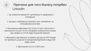 Причини для чого бізнесу потрібен
Linkedin:
1. Це глобальна мережа № 1 для бізнесу та професійного
спілкування
2. Це ваша «снайперська гвинтівка» для «полювання» за
потенційними клієнтами
3. Максимально ефективне SEO (Search Engine Optimization) і
максимально Google friendly платформа (в результатах пошуку
ваш профіль в Linkedin буде показаний першим)
4. Можливість ідентифікації та прямого доступу до ЛПР (Людей,
які приймають рішення) в корпоративному бізнесі в будь-якій
сфері і країні
5. Ефективний network & B2B sales
 