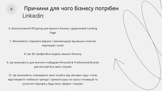 Причини для чого бізнесу потрібен
Linkedin:
6. Безкоштовний PR рупор для вашого бізнесу і додатковий Landing
Page
7. Можливість отримати відгуки / рекомендації від ваших клієнтів,
партнерів і колег
8. Це 3D професійна модель вашого бізнесу
9. Це можливість для якісного побудови Personal & Professional Brands
для експертів в своїх галузях
10. Це можливість отримувати свіжі інсайти від світових гуру і топів,
відстежувати глобальні тренди і тримати руку на пульсі інновацій та
сучасних підходів у будь-яких сферах і галузях.
 
