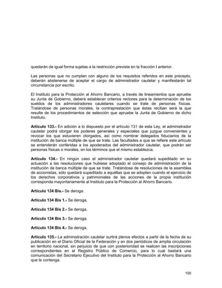 100
quedarán de igual forma sujetas a la restricción prevista en la fracción I anterior.
Las personas que no cumplan con alguno de los requisitos referidos en este precepto,
deberán abstenerse de aceptar el cargo de administrador cautelar y manifestarán tal
circunstancia por escrito.
El Instituto para la Protección al Ahorro Bancario, a través de lineamientos que apruebe
su Junta de Gobierno, deberá establecer criterios rectores para la determinación de los
sueldos de los administradores cautelares cuando se trate de personas físicas.
Tratándose de personas morales, la contraprestación que éstas reciban será la que
resulte de los procedimientos de selección que apruebe la Junta de Gobierno de dicho
Instituto.
Artículo 133.- En adición a lo dispuesto por el artículo 131 de esta Ley, el administrador
cautelar podrá otorgar los poderes generales y especiales que juzgue convenientes y
revocar los que estuvieren otorgados, así como nombrar delegados fiduciarios de la
institución de banca múltiple de que se trate. Las facultades a que se refiere este artículo
se entenderán conferidas a los apoderados del administrador cautelar, que podrán ser
personas físicas o morales, en los términos que el mismo establezca.
Artículo 134.- En ningún caso el administrador cautelar quedará supeditado en su
actuación a las resoluciones que hubiese adoptado el consejo de administración de la
institución de banca múltiple de que se trate. Tratándose de resoluciones de la asamblea
de accionistas, sólo quedará supeditado a aquéllas que se adopten cuando el ejercicio de
los derechos corporativos y patrimoniales de las acciones de la propia institución
corresponda mayoritariamente al Instituto para la Protección al Ahorro Bancario.
Artículo 134 Bis.- Se deroga.
Artículo 134 Bis 1.- Se deroga.
Artículo 134 Bis 2.- Se deroga.
Artículo 134 Bis 3.- Se deroga.
Artículo 134 Bis 4.- Se deroga.
Artículo 135.- La administración cautelar surtirá plenos efectos a partir de la fecha de su
publicación en el Diario Oficial de la Federación y en dos periódicos de amplia circulación
en territorio nacional, sin perjuicio de que con posterioridad se realicen las inscripciones
correspondientes en el Registro Público de Comercio, para lo cual bastará una
comunicación del Secretario Ejecutivo del Instituto para la Protección al Ahorro Bancario
que la contenga.
 
