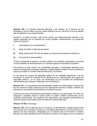 101
Artículo 136.- La Comisión Nacional Bancaria y de Valores, en el ejercicio de las
facultades a que se refiere esta ley, podrá señalar la forma y términos en que se deberá
dar cumplimiento a sus requerimientos.
Asimismo, la citada Comisión, para hacer cumplir sus determinaciones respecto a los
sujetos regulados por la presente ley, podrá emplear, indistintamente, los siguientes
medios de apremio:
I. Amonestación con apercibimiento;
II. Multa de 2,000 a 5,000 días de salario;
III. Multa adicional de 100 días de salario por cada día que persista la infracción, y
IV. El auxilio de la fuerza pública.
Si fuera insuficiente el apremio, se podrá solicitar a la autoridad competente se proceda
contra el rebelde por desobediencia a un mandato legítimo de autoridad competente.
Para efectos de este artículo, las autoridades judiciales o ministeriales federales y los
cuerpos de seguridad o policiales federales o locales deberán prestar en forma expedita el
apoyo que solicite la Comisión Nacional Bancaria y de Valores.
En los casos de cuerpos de seguridad pública de las entidades federativas o de los
municipios, el apoyo se solicitará en los términos de los ordenamientos que regulan la
seguridad pública o, en su caso, de conformidad con los acuerdos de colaboración
administrativa que se tengan celebrados con la Federación.
Artículo 137.- Los apoderados del administrador cautelar que desempeñen funciones de
los dos primeros niveles jerárquicos de las instituciones de banca múltiple, deberán ser
personas de reconocidos conocimientos en materia financiera.
A partir de que sean nombrados el administrador cautelar y sus apoderados, así como sus
cónyuges o parientes hasta el cuarto grado no podrán celebrar operaciones con la
institución administrada. Se exceptúan las operaciones que apruebe expresamente la
Junta de Gobierno del Instituto para la Protección al Ahorro Bancario.
Artículo 137 Bis.- Se deroga.
Artículo 138.- Para el ejercicio de sus funciones, el administrador cautelar podrá contar
con el apoyo de un consejo consultivo, el cual estará integrado por un mínimo de tres y un
máximo de cinco personas, designadas por el Instituto para la Protección al Ahorro
Bancario, de entre aquéllas que se encuentren inscritas en el registro a que se refiere el
 