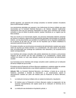 102
párrafo siguiente. Las opiniones del consejo consultivo no tendrán carácter vinculatorio
para el administrador cautelar.
Las asociaciones gremiales que agrupen a las instituciones de banca múltiple que sean
reconocidas por la Comisión Nacional Bancaria y de Valores, deberán implementar
mecanismos para que las personas interesadas en fungir como miembros del consejo
consultivo a que se refiere el párrafo anterior, puedan inscribirse en un registro que se
lleve al efecto.
Para ser inscrito en el mencionado registro, las personas interesadas deberán presentar
por escrito su solicitud a alguna de las asociaciones gremiales mencionadas en el párrafo
anterior, con los documentos que acrediten el cumplimiento de los requisitos establecidos
en el artículo 23 de esta Ley, así como de los requisitos que al efecto establezca la
asociación gremial de que se trate.
El consejo consultivo se reunirá previa convocatoria del administrador cautelar para opinar
sobre los asuntos que desee someter a su consideración. De cada sesión se levantará
acta circunstanciada que contenga las cuestiones más relevantes y los acuerdos de la
sesión correspondiente.
Los miembros del consejo consultivo sólo podrán abstenerse de conocer y pronunciarse
respecto de los asuntos que les sean sometidos a su consideración, cuando exista
conflicto de interés, en cuyo caso deberán hacerlo del conocimiento del administrador
cautelar.
Los honorarios de los miembros del consejo consultivo serán cubiertos por la institución
de banca múltiple de que se trate.
El Instituto para la Protección al Ahorro Bancario establecerá, mediante reglas de carácter
general, las demás disposiciones a que deberá sujetarse el consejo consultivo.
Artículo 139.- La Comisión Nacional Bancaria y de Valores, a través de su Junta de
Gobierno, procederá a levantar la intervención y, en consecuencia, cesará la
administración cautelar por parte del Instituto para la Protección al Ahorro Bancario,
cuando:
I. La institución de banca múltiple entre en estado de disolución y liquidación;
II. El Instituto para la Protección al Ahorro Bancario realice la enajenación de las
acciones representativas del capital social de la institución en términos de la
presente Ley;
III. La institución sea declarada en liquidación judicial, o
 