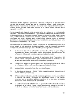 104
información de los depósitos, operaciones o servicios, incluyendo los previstos en la
fracción XV del citado artículo 46, sino al depositante, deudor, titular, beneficiario,
fideicomitente, fideicomisario, comitente o mandante, a sus representantes legales o a
quienes tengan otorgado poder para disponer de la cuenta o para intervenir en la
operación o servicio.
Como excepción a lo dispuesto por el párrafo anterior, las instituciones de crédito estarán
obligadas a dar las noticias o información a que se refiere dicho párrafo, cuando lo solicite
la autoridad judicial en virtud de providencia dictada en juicio en el que el titular o, en su
caso, el fideicomitente, fideicomisario, fiduciario, comitente, comisionista, mandante o
mandatario sea parte o acusado. Para los efectos del presente párrafo, la autoridad
judicial podrá formular su solicitud directamente a la institución de crédito, o a través de la
Comisión Nacional Bancaria y de Valores.
Las instituciones de crédito también estarán exceptuadas de la prohibición prevista en el
primer párrafo de este artículo y, por tanto, obligadas a dar las noticias o información
mencionadas, en los casos en que sean solicitadas por las siguientes autoridades:
I. El Procurador General de la República o el servidor público en quien delegue
facultades para requerir información, para la comprobación del hecho que la ley
señale como delito y de la probable responsabilidad del indiciado;
II. Los procuradores generales de justicia de los Estados de la Federación y del
Distrito Federal o subprocuradores, para la comprobación del hecho que la ley
señale como delito y de la probable responsabilidad del indiciado;
III. El Procurador General de Justicia Militar, para la comprobación del hecho que la
ley señale como delito y de la probable responsabilidad del indiciado;
IV. Las autoridades hacendarias federales, para fines fiscales;
V. La Secretaría de Hacienda y Crédito Público, para efectos de lo dispuesto por el
artículo 115 de la presente Ley;
VI. El Tesorero de la Federación, cuando el acto de vigilancia lo amerite, para solicitar
los estados de cuenta y cualquier otra información relativa a las cuentas
personales de los servidores públicos, auxiliares y, en su caso, particulares
relacionados con la investigación de que se trate;
VII. La Auditoría Superior de la Federación, en ejercicio de sus facultades de revisión y
fiscalización de la Cuenta Pública Federal y respecto a cuentas o contratos a
través de los cuáles se administren o ejerzan recursos públicos federales;
 