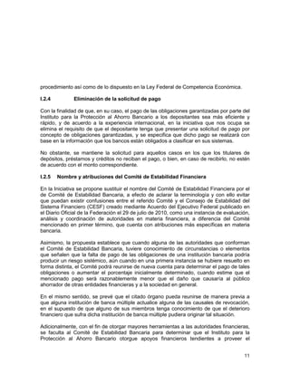 11
procedimiento así como de lo dispuesto en la Ley Federal de Competencia Económica.
I.2.4 Eliminación de la solicitud de pago
Con la finalidad de que, en su caso, el pago de las obligaciones garantizadas por parte del
Instituto para la Protección al Ahorro Bancario a los depositantes sea más eficiente y
rápido, y de acuerdo a la experiencia internacional, en la iniciativa que nos ocupa se
elimina el requisito de que el depositante tenga que presentar una solicitud de pago por
concepto de obligaciones garantizadas, y se especifica que dicho pago se realizará con
base en la información que los bancos están obligados a clasificar en sus sistemas.
No obstante, se mantiene la solicitud para aquellos casos en los que los titulares de
depósitos, préstamos y créditos no reciban el pago, o bien, en caso de recibirlo, no estén
de acuerdo con el monto correspondiente.
I.2.5 Nombre y atribuciones del Comité de Estabilidad Financiera
En la Iniciativa se propone sustituir el nombre del Comité de Estabilidad Financiera por el
de Comité de Estabilidad Bancaria, a efecto de aclarar la terminología y con ello evitar
que puedan existir confusiones entre el referido Comité y el Consejo de Estabilidad del
Sistema Financiero (CESF) creado mediante Acuerdo del Ejecutivo Federal publicado en
el Diario Oficial de la Federación el 29 de julio de 2010, como una instancia de evaluación,
análisis y coordinación de autoridades en materia financiera, a diferencia del Comité
mencionado en primer término, que cuenta con atribuciones más específicas en materia
bancaria.
Asimismo, la propuesta establece que cuando alguna de las autoridades que conforman
el Comité de Estabilidad Bancaria, tuviere conocimiento de circunstancias o elementos
que señalen que la falta de pago de las obligaciones de una institución bancaria podría
producir un riesgo sistémico, aún cuando en una primera instancia se hubiere resuelto en
forma distinta, el Comité podrá reunirse de nueva cuenta para determinar el pago de tales
obligaciones o aumentar el porcentaje inicialmente determinado, cuando estime que el
mencionado pago será razonablemente menor que el daño que causaría al público
ahorrador de otras entidades financieras y a la sociedad en general.
En el mismo sentido, se prevé que el citado órgano pueda reunirse de manera previa a
que alguna institución de banca múltiple actualice alguna de las causales de revocación,
en el supuesto de que alguno de sus miembros tenga conocimiento de que el deterioro
financiero que sufra dicha institución de banca múltiple pudiera originar tal situación.
Adicionalmente, con el fin de otorgar mayores herramientas a las autoridades financieras,
se faculta al Comité de Estabilidad Bancaria para determinar que el Instituto para la
Protección al Ahorro Bancario otorgue apoyos financieros tendientes a proveer el
 