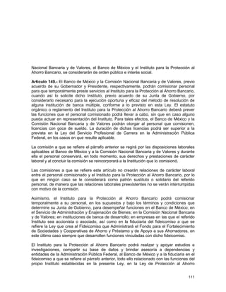 111
Nacional Bancaria y de Valores, el Banco de México y el Instituto para la Protección al
Ahorro Bancario, se considerarán de orden público e interés social.
Artículo 149.- El Banco de México y la Comisión Nacional Bancaria y de Valores, previo
acuerdo de su Gobernador y Presidente, respectivamente, podrán comisionar personal
para que temporalmente preste servicios al Instituto para la Protección al Ahorro Bancario,
cuando así lo solicite dicho Instituto, previo acuerdo de su Junta de Gobierno, por
considerarlo necesario para la ejecución oportuna y eficaz del método de resolución de
alguna institución de banca múltiple, conforme a lo previsto en esta Ley. El estatuto
orgánico o reglamento del Instituto para la Protección al Ahorro Bancario deberá prever
las funciones que el personal comisionado podrá llevar a cabo, sin que en caso alguno
pueda actuar en representación del Instituto. Para tales efectos, el Banco de México y la
Comisión Nacional Bancaria y de Valores podrán otorgar al personal que comisionen,
licencias con goce de sueldo. La duración de dichas licencias podrá ser superior a la
prevista en la Ley del Servicio Profesional de Carrera en la Administración Pública
Federal, en los casos en que resulte aplicable.
La comisión a que se refiere el párrafo anterior se regirá por las disposiciones laborales
aplicables al Banco de México y a la Comisión Nacional Bancaria y de Valores y durante
ella el personal conservará, en todo momento, sus derechos y prestaciones de carácter
laboral y al concluir la comisión se reincorporará a la Institución que lo comisionó.
Las comisiones a que se refiere este artículo no crearán relaciones de carácter laboral
entre el personal comisionado y el Instituto para la Protección al Ahorro Bancario, por lo
que en ningún caso se le considerará como patrón sustituto o solidario del referido
personal, de manera que las relaciones laborales preexistentes no se verán interrumpidas
con motivo de la comisión.
Asimismo, el Instituto para la Protección al Ahorro Bancario podrá comisionar
temporalmente a su personal, en los supuestos y bajo los términos y condiciones que
determine su Junta de Gobierno, para desempeñar funciones en el Banco de México; en
el Servicio de Administración y Enajenación de Bienes; en la Comisión Nacional Bancaria
y de Valores; en instituciones de banca de desarrollo; en empresas en las que el referido
Instituto sea accionista o asociado, así como en la fiduciaria del fideicomiso a que se
refiere la Ley que crea al Fideicomiso que Administrará el Fondo para el Fortalecimiento
de Sociedades y Cooperativas de Ahorro y Préstamo y de Apoyo a sus Ahorradores, en
este último caso siempre que desarrollen funciones vinculadas con dicho fideicomiso.
El Instituto para la Protección al Ahorro Bancario podrá realizar y apoyar estudios e
investigaciones, compartir su base de datos y brindar asesoría a dependencias y
entidades de la Administración Pública Federal, al Banco de México y a la fiduciaria en el
fideicomiso a que se refiere el párrafo anterior, todo ello relacionado con las funciones del
propio Instituto establecidas en la presente Ley, en la Ley de Protección al Ahorro
 