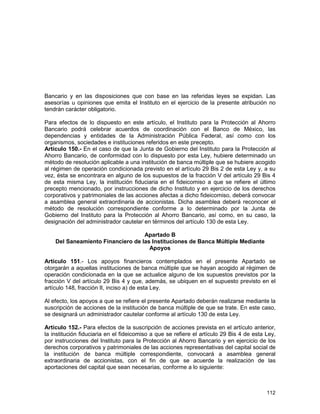 112
Bancario y en las disposiciones que con base en las referidas leyes se expidan. Las
asesorías u opiniones que emita el Instituto en el ejercicio de la presente atribución no
tendrán carácter obligatorio.
Para efectos de lo dispuesto en este artículo, el Instituto para la Protección al Ahorro
Bancario podrá celebrar acuerdos de coordinación con el Banco de México, las
dependencias y entidades de la Administración Pública Federal, así como con los
organismos, sociedades e instituciones referidos en este precepto.
Artículo 150.- En el caso de que la Junta de Gobierno del Instituto para la Protección al
Ahorro Bancario, de conformidad con lo dispuesto por esta Ley, hubiere determinado un
método de resolución aplicable a una institución de banca múltiple que se hubiere acogido
al régimen de operación condicionada previsto en el artículo 29 Bis 2 de esta Ley y, a su
vez, ésta se encontrara en alguno de los supuestos de la fracción V del artículo 29 Bis 4
de esta misma Ley, la institución fiduciaria en el fideicomiso a que se refiere el último
precepto mencionado, por instrucciones de dicho Instituto y en ejercicio de los derechos
corporativos y patrimoniales de las acciones afectas a dicho fideicomiso, deberá convocar
a asamblea general extraordinaria de accionistas. Dicha asamblea deberá reconocer el
método de resolución correspondiente conforme a lo determinado por la Junta de
Gobierno del Instituto para la Protección al Ahorro Bancario, así como, en su caso, la
designación del administrador cautelar en términos del artículo 130 de esta Ley.
Apartado B
Del Saneamiento Financiero de las Instituciones de Banca Múltiple Mediante
Apoyos
Artículo 151.- Los apoyos financieros contemplados en el presente Apartado se
otorgarán a aquellas instituciones de banca múltiple que se hayan acogido al régimen de
operación condicionada en la que se actualice alguno de los supuestos previstos por la
fracción V del artículo 29 Bis 4 y que, además, se ubiquen en el supuesto previsto en el
artículo 148, fracción II, inciso a) de esta Ley.
Al efecto, los apoyos a que se refiere el presente Apartado deberán realizarse mediante la
suscripción de acciones de la institución de banca múltiple de que se trate. En este caso,
se designará un administrador cautelar conforme al artículo 130 de esta Ley.
Artículo 152.- Para efectos de la suscripción de acciones prevista en el artículo anterior,
la institución fiduciaria en el fideicomiso a que se refiere el artículo 29 Bis 4 de esta Ley,
por instrucciones del Instituto para la Protección al Ahorro Bancario y en ejercicio de los
derechos corporativos y patrimoniales de las acciones representativas del capital social de
la institución de banca múltiple correspondiente, convocará a asamblea general
extraordinaria de accionistas, con el fin de que se acuerde la realización de las
aportaciones del capital que sean necesarias, conforme a lo siguiente:
 