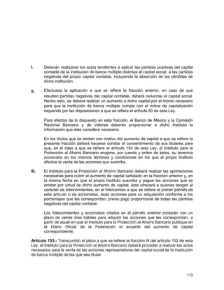 113
I. Deberán realizarse los actos tendientes a aplicar las partidas positivas del capital
contable de la institución de banca múltiple distintas al capital social, a las partidas
negativas del propio capital contable, incluyendo la absorción de las pérdidas de
dicha institución.
II. Efectuada la aplicación a que se refiere la fracción anterior, en caso de que
resulten partidas negativas del capital contable, deberá reducirse el capital social.
Hecho esto, se deberá realizar un aumento a dicho capital por el monto necesario
para que la institución de banca múltiple cumpla con el índice de capitalización
requerido por las disposiciones a que se refiere el artículo 50 de esta Ley.
Para efectos de lo dispuesto en esta fracción, el Banco de México y la Comisión
Nacional Bancaria y de Valores deberán proporcionar a dicho Instituto la
información que éste considere necesaria.
En los títulos que se emitan con motivo del aumento de capital a que se refiere la
presente fracción deberá hacerse constar el consentimiento de sus titulares para
que, en el caso a que se refiere el artículo 154 de esta Ley, el Instituto para la
Protección al Ahorro Bancario enajene, por cuenta y orden de éstos, su tenencia
accionaria en los mismos términos y condiciones en los que el propio Instituto
efectúe la venta de las acciones que suscriba.
III. El Instituto para la Protección al Ahorro Bancario deberá realizar las aportaciones
necesarias para cubrir el aumento de capital señalado en la fracción anterior y, en
la misma fecha en que el propio Instituto suscriba y pague las acciones que se
emitan por virtud de dicho aumento de capital, éste ofrecerá a quienes tengan el
carácter de fideicomitentes, en el fideicomiso a que se refiere el primer párrafo de
este artículo o de accionistas, esas acciones para su adquisición conforme a los
porcentajes que les correspondan, previo pago proporcional de todas las partidas
negativas del capital contable.
Los fideicomitentes y accionistas citados en el párrafo anterior contarán con un
plazo de veinte días hábiles para adquirir las acciones que les correspondan, a
partir de aquél en que el Instituto para la Protección al Ahorro Bancario publique en
el Diario Oficial de la Federación el acuerdo del aumento de capital
correspondiente.
Artículo 153.- Transcurrido el plazo a que se refiere la fracción III del artículo 152 de esta
Ley, el Instituto para la Protección al Ahorro Bancario deberá proceder a realizar los actos
necesarios para la venta de las acciones representativas del capital social de la institución
de banca múltiple de las que sea titular.
 