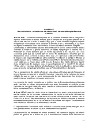 115
Apartado C
Del Saneamiento Financiero de las Instituciones de Banca Múltiple Mediante
Créditos
Artículo 156.- Los créditos contemplados en el presente Apartado sólo se otorgarán a
aquellas instituciones de banca múltiple que se ubiquen en el supuesto previsto en el
artículo 148, fracción II, inciso a) de esta Ley y que: (i) no se hubiesen acogido al régimen
de operación condicionada a que se refiere el artículo 29 Bis 2 de esta Ley, o (ii) hayan
incumplido el crédito de última instancia que el Banco de México le hubiere otorgado.
En este caso, el administrador cautelar de la institución de crédito correspondiente deberá
contratar, a nombre de la propia institución, un crédito otorgado por el Instituto para la
Protección al Ahorro Bancario por un monto equivalente a los recursos que sean
necesarios para que se cumpla con el índice de capitalización requerido por las
disposiciones a que se refiere el artículo 50 de esta Ley, o para que se dé cumplimiento a
la obligación de pago del crédito de última instancia vencido con el Banco de México. El
crédito otorgado por el Instituto para la Protección al Ahorro Bancario deberá ser liquidado
en un plazo que, en ningún caso, podrá exceder de quince días hábiles contados a partir
de su otorgamiento. En cualquier caso, el supuesto previsto en la fracción III del artículo
129 de esta Ley no dejará de tener efectos hasta en tanto la institución de banca múltiple
pague el crédito otorgado por el Instituto para la Protección al Ahorro Bancario.
Para el otorgamiento del crédito referido en este artículo, el Instituto para la Protección al
Ahorro Bancario considerará la situación financiera y operativa de la institución de banca
múltiple de que se trate y, como consecuencia de ello, determinará los términos y
condiciones que se estimen necesarios y oportunos.
Los recursos del crédito otorgado por el Instituto para la Protección al Ahorro Bancario
serán invertidos en valores gubernamentales que serán depositados en custodia en una
institución de banca de desarrollo, salvo cuando se utilicen para el pago del crédito de
última instancia del Banco de México.
Artículo 157.- El pago del crédito a que se refiere el artículo anterior quedará garantizado
con la totalidad de las acciones representativas del capital social de la institución de
banca múltiple de que se trate, que serán abonadas a la cuenta que el Instituto para la
Protección al Ahorro Bancario mantenga en alguna de las instituciones para el depósito
de valores contempladas en la Ley del Mercado de Valores. El traspaso correspondiente
será solicitado e instruido por el administrador cautelar.
El pago del crédito únicamente podrá realizarse con los recursos que se obtengan, en su
caso, por el aumento de capital a que se refiere el artículo siguiente.
En protección de los intereses del público ahorrador, del sistema de pagos y del interés
público en general, en el evento de que el administrador cautelar de la institución de
 