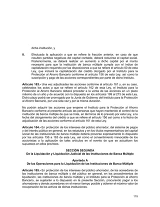119
dicha institución, y
II. Efectuada la aplicación a que se refiere la fracción anterior, en caso de que
resulten partidas negativas del capital contable, deberá reducirse el capital social.
Posteriormente, se deberá realizar un aumento a dicho capital por el monto
necesario para que la institución de banca múltiple cumpla con el índice de
capitalización requerido por las disposiciones a que se refiere el artículo 50 de esta
Ley, que incluirá la capitalización del crédito otorgado por el Instituto para la
Protección al Ahorro Bancario conforme al artículo 156 de esta Ley, así como la
suscripción y pago de las acciones correspondientes por parte de dicho Instituto.
Artículo 163.- Una vez adjudicadas las acciones conforme al artículo 161 y, en su caso,
celebrados los actos a que se refiere el artículo 162 de esta Ley, el Instituto para la
Protección al Ahorro Bancario deberá proceder a la venta de las acciones en un plazo
máximo de un año y de acuerdo con lo dispuesto en los artículos 199 al 215 de esta Ley.
Dicho plazo podrá ser prorrogado por la Junta de Gobierno del Instituto para la Protección
al Ahorro Bancario, por una sola vez y por la misma duración.
No podrán adquirir las acciones que enajene el Instituto para la Protección al Ahorro
Bancario conforme al presente artículo las personas que hayan mantenido el control de la
institución de banca múltiple de que se trate, en términos de lo previsto por esta Ley, a la
fecha del otorgamiento del crédito a que se refiere el artículo 156 así como a la fecha de
adjudicación de las acciones conforme al artículo 161 de esta Ley.
Artículo 164.- En protección de los intereses del público ahorrador, del sistema de pagos
y del interés público en general, en los estatutos y en los títulos representativos del capital
social de las instituciones de banca múltiple deberá preverse expresamente lo dispuesto
por los artículos 156 a 163 de esta Ley, así como el consentimiento irrevocable de los
accionistas a la aplicación de tales artículos en el evento de que se actualicen los
supuestos en ellos previstos.
SECCIÓN SEGUNDA
De la Liquidación y Liquidación Judicial de las Instituciones de Banca Múltiple
Apartado A
De las Operaciones para la Liquidación de las Instituciones de Banca Múltiple
Artículo 165.- En protección de los intereses del público ahorrador, de los acreedores de
las instituciones de banca múltiple y del público en general, en los procedimientos de
liquidación, las instituciones de banca múltiple y el Instituto para la Protección al Ahorro
Bancario, se sujetarán a lo dispuesto en la presente Sección, procurando pagar a los
ahorradores y demás acreedores en el menor tiempo posible y obtener el máximo valor de
recuperación de los activos de dichas instituciones.
 