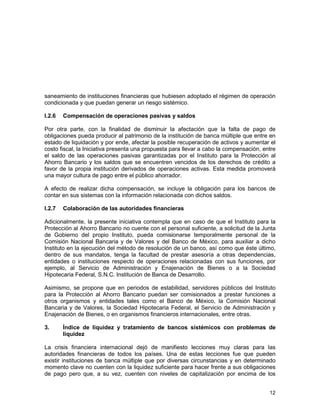 12
saneamiento de instituciones financieras que hubiesen adoptado el régimen de operación
condicionada y que puedan generar un riesgo sistémico.
I.2.6 Compensación de operaciones pasivas y saldos
Por otra parte, con la finalidad de disminuir la afectación que la falta de pago de
obligaciones pueda producir al patrimonio de la institución de banca múltiple que entre en
estado de liquidación y por ende, afectar la posible recuperación de activos y aumentar el
costo fiscal, la Iniciativa presenta una propuesta para llevar a cabo la compensación, entre
el saldo de las operaciones pasivas garantizadas por el Instituto para la Protección al
Ahorro Bancario y los saldos que se encuentren vencidos de los derechos de crédito a
favor de la propia institución derivados de operaciones activas. Esta medida promoverá
una mayor cultura de pago entre el público ahorrador.
A efecto de realizar dicha compensación, se incluye la obligación para los bancos de
contar en sus sistemas con la información relacionada con dichos saldos.
I.2.7 Colaboración de las autoridades financieras
Adicionalmente, la presente iniciativa contempla que en caso de que el Instituto para la
Protección al Ahorro Bancario no cuente con el personal suficiente, a solicitud de la Junta
de Gobierno del propio Instituto, pueda comisionarse temporalmente personal de la
Comisión Nacional Bancaria y de Valores y del Banco de México, para auxiliar a dicho
Instituto en la ejecución del método de resolución de un banco, así como que éste último,
dentro de sus mandatos, tenga la facultad de prestar asesoría a otras dependencias,
entidades o instituciones respecto de operaciones relacionadas con sus funciones, por
ejemplo, al Servicio de Administración y Enajenación de Bienes o a la Sociedad
Hipotecaria Federal, S.N.C. Institución de Banca de Desarrollo.
Asimismo, se propone que en periodos de estabilidad, servidores públicos del Instituto
para la Protección al Ahorro Bancario puedan ser comisionados a prestar funciones a
otros organismos y entidades tales como el Banco de México, la Comisión Nacional
Bancaria y de Valores, la Sociedad Hipotecaria Federal, el Servicio de Administración y
Enajenación de Bienes, o en organismos financieros internacionales, entre otras.
3. Índice de liquidez y tratamiento de bancos sistémicos con problemas de
liquidez
La crisis financiera internacional dejó de manifiesto lecciones muy claras para las
autoridades financieras de todos los países. Una de estas lecciones fue que pueden
existir instituciones de banca múltiple que por diversas circunstancias y en determinado
momento clave no cuenten con la liquidez suficiente para hacer frente a sus obligaciones
de pago pero que, a su vez, cuenten con niveles de capitalización por encima de los
 