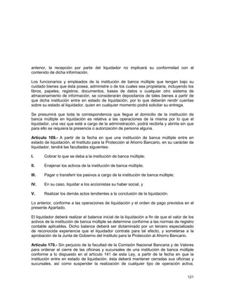 121
anterior, la recepción por parte del liquidador no implicará su conformidad con el
contenido de dicha información.
Los funcionarios y empleados de la institución de banca múltiple que tengan bajo su
cuidado bienes que ésta posea, administre o de los cuales sea propietaria, incluyendo los
libros, papeles, registros, documentos, bases de datos o cualquier otro sistema de
almacenamiento de información, se considerarán depositarios de tales bienes a partir de
que dicha institución entre en estado de liquidación, por lo que deberán rendir cuentas
sobre su estado al liquidador, quien en cualquier momento podrá solicitar su entrega.
Se presumirá que toda la correspondencia que llegue al domicilio de la institución de
banca múltiple en liquidación es relativa a las operaciones de la misma por lo que el
liquidador, una vez que esté a cargo de la administración, podrá recibirla y abrirla sin que
para ello se requiera la presencia o autorización de persona alguna.
Artículo 169.- A partir de la fecha en que una institución de banca múltiple entre en
estado de liquidación, el Instituto para la Protección al Ahorro Bancario, en su carácter de
liquidador, tendrá las facultades siguientes:
I. Cobrar lo que se deba a la institución de banca múltiple;
II. Enajenar los activos de la institución de banca múltiple;
III. Pagar o transferir los pasivos a cargo de la institución de banca múltiple;
IV. En su caso, liquidar a los accionistas su haber social, y
V. Realizar los demás actos tendientes a la conclusión de la liquidación.
Lo anterior, conforme a las operaciones de liquidación y el orden de pago previstos en el
presente Apartado.
El liquidador deberá realizar el balance inicial de la liquidación a fin de que el valor de los
activos de la institución de banca múltiple se determine conforme a las normas de registro
contable aplicables. Dicho balance deberá ser dictaminado por un tercero especializado
de reconocida experiencia que el liquidador contrate para tal efecto, y someterse a la
aprobación de la Junta de Gobierno del Instituto para la Protección al Ahorro Bancario.
Artículo 170.- Sin perjuicio de la facultad de la Comisión Nacional Bancaria y de Valores
para ordenar el cierre de las oficinas y sucursales de una institución de banca múltiple
conforme a lo dispuesto en el artículo 141 de esta Ley, a partir de la fecha en que la
institución entre en estado de liquidación, ésta deberá mantener cerradas sus oficinas y
sucursales, así como suspender la realización de cualquier tipo de operación activa,
 