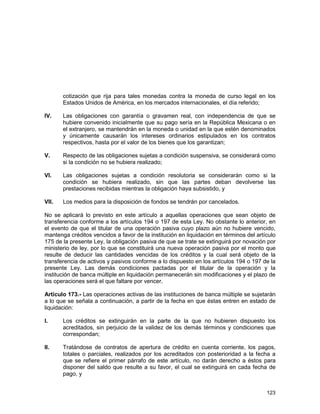 123
cotización que rija para tales monedas contra la moneda de curso legal en los
Estados Unidos de América, en los mercados internacionales, el día referido;
IV. Las obligaciones con garantía o gravamen real, con independencia de que se
hubiere convenido inicialmente que su pago sería en la República Mexicana o en
el extranjero, se mantendrán en la moneda o unidad en la que estén denominados
y únicamente causarán los intereses ordinarios estipulados en los contratos
respectivos, hasta por el valor de los bienes que los garantizan;
V. Respecto de las obligaciones sujetas a condición suspensiva, se considerará como
si la condición no se hubiera realizado;
VI. Las obligaciones sujetas a condición resolutoria se considerarán como si la
condición se hubiera realizado, sin que las partes deban devolverse las
prestaciones recibidas mientras la obligación haya subsistido, y
VII. Los medios para la disposición de fondos se tendrán por cancelados.
No se aplicará lo previsto en este artículo a aquellas operaciones que sean objeto de
transferencia conforme a los artículos 194 o 197 de esta Ley. No obstante lo anterior, en
el evento de que el titular de una operación pasiva cuyo plazo aún no hubiere vencido,
mantenga créditos vencidos a favor de la institución en liquidación en términos del artículo
175 de la presente Ley, la obligación pasiva de que se trate se extinguirá por novación por
ministerio de ley, por lo que se constituirá una nueva operación pasiva por el monto que
resulte de deducir las cantidades vencidas de los créditos y la cual será objeto de la
transferencia de activos y pasivos conforme a lo dispuesto en los artículos 194 o 197 de la
presente Ley. Las demás condiciones pactadas por el titular de la operación y la
institución de banca múltiple en liquidación permanecerán sin modificaciones y el plazo de
las operaciones será el que faltare por vencer.
Artículo 173.- Las operaciones activas de las instituciones de banca múltiple se sujetarán
a lo que se señala a continuación, a partir de la fecha en que éstas entren en estado de
liquidación:
I. Los créditos se extinguirán en la parte de la que no hubieren dispuesto los
acreditados, sin perjuicio de la validez de los demás términos y condiciones que
correspondan;
II. Tratándose de contratos de apertura de crédito en cuenta corriente, los pagos,
totales o parciales, realizados por los acreditados con posterioridad a la fecha a
que se refiere el primer párrafo de este artículo, no darán derecho a éstos para
disponer del saldo que resulte a su favor, el cual se extinguirá en cada fecha de
pago, y
 