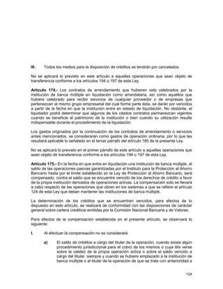124
III. Todos los medios para la disposición de créditos se tendrán por cancelados.
No se aplicará lo previsto en este artículo a aquellas operaciones que sean objeto de
transferencia conforme a los artículos 194 o 197 de esta Ley.
Artículo 174.- Los contratos de arrendamiento que hubieren sido celebrados por la
institución de banca múltiple en liquidación como arrendataria, así como aquéllos que
hubiere celebrado para recibir servicios de cualquier proveedor o de empresas que
pertenezcan al mismo grupo empresarial del cual forme parte ésta, se darán por vencidos
a partir de la fecha en que la institución entre en estado de liquidación. No obstante, el
liquidador podrá determinar que algunos de los citados contratos permanezcan vigentes
cuando se beneficie al patrimonio de la institución o bien cuando su utilización resulte
indispensable durante el procedimiento de la liquidación.
Los gastos originados por la continuación de los contratos de arrendamiento o servicios
antes mencionados, se considerarán como gastos de operación ordinaria, por lo que les
resultará aplicable lo señalado en el tercer párrafo del artículo 180 de la presente Ley.
No se aplicará lo previsto en el primer párrafo de este artículo a aquellas operaciones que
sean objeto de transferencia conforme a los artículos 194 o 197 de esta Ley.
Artículo 175.- En la fecha en que entre en liquidación una institución de banca múltiple, el
saldo de las operaciones pasivas garantizadas por el Instituto para la Protección al Ahorro
Bancario hasta por el límite establecido en la Ley de Protección al Ahorro Bancario, será
compensado, contra el saldo que se encuentre vencido de los derechos de crédito a favor
de la propia institución derivados de operaciones activas. La compensación solo se llevará
a cabo respecto de las operaciones que obren en los sistemas a que se refiere el artículo
124 de esta Ley que deban mantener las instituciones de banca múltiple.
La determinación de los créditos que se encuentren vencidos, para efectos de lo
dispuesto en este artículo, se realizará de conformidad con las disposiciones de carácter
general sobre cartera crediticia emitidas por la Comisión Nacional Bancaria y de Valores.
Para efectos de la compensación establecida en el presente artículo, se observará lo
siguiente:
I. Al efectuar la compensación no se considerará:
a) El saldo de créditos a cargo del titular de la operación, cuando exista algún
procedimiento jurisdiccional para el cobro de los mismos o cuya litis verse
sobre la validez de la propia operación activa o sobre el saldo vencido a
cargo del titular, siempre y cuando se hubiere emplazado a la institución de
banca múltiple o al titular de la operación de que se trate con anterioridad a
 