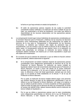 125
la fecha en que haya entrado en estado de liquidación, o
b ) El saldo de operaciones pasivas respecto de las cuales la autoridad
competente hubiere notificado a la institución de banca múltiple de que se
trate, con anterioridad a la fecha de liquidación, una orden que afecte la
disponibilidad de los recursos relacionados con las operaciones pasivas
correspondientes.
II. La compensación tendrá lugar incluso tratándose de operaciones consideradas por
la Comisión Nacional para la Protección y Defensa de los Usuarios de Servicios
Financieros como masivamente celebradas por las instituciones de crédito en
términos de la Ley para la Transparencia y Ordenamiento de los Servicios
Financieros, no obstante que hubiesen sido objeto de aclaración bajo el
procedimiento y por los montos a que se refiere el artículo 23 de la citada ley. En
estos casos, la compensación producirá sus efectos como si la aclaración no
hubiese sido presentada, sin embargo, la institución de banca múltiple en
liquidación deberá mantener una reserva por un monto equivalente a aquél que
sea objeto de la reclamación.
III. En el evento de que la solicitud de aclaración a que se refiere la fracción anterior
resulte procedente, deberá observarse lo siguiente:
a) Si la compensación se hubiere realizado respecto de operaciones pasivas
consideradas como obligaciones garantizadas en términos de la Ley de
Protección al Ahorro Bancario, la institución de banca múltiple en
liquidación deberá hacer del conocimiento del Instituto para la Protección al
Ahorro Bancario, el monto a favor del cliente de la propia institución
derivado de la aclaración, a fin de que el referido Instituto cubra, en su
caso, la diferencia a favor del titular garantizado, siempre que con dicho
pago no se exceda el límite establecido en el artículo 11 de la Ley de
Protección al Ahorro Bancario.
Por su parte, la institución de banca múltiple deberá pagar a las personas
que tendrán derecho al pago de las obligaciones garantizadas a que se
refiere la Ley de Protección al Ahorro Bancario, con cargo a la reserva a
que se refiere el párrafo anterior, el monto excedente al límite garantizado,
sujeto al orden de pago que en términos de esta Ley corresponda. El monto
en exceso del referido límite, deberá hacerse efectivo ante la institución de
banca múltiple en liquidación, y
b) Por lo que se refiere a operaciones pasivas que no sean consideradas
como obligaciones garantizadas en términos de la Ley de Protección al
Ahorro Bancario, o bien respecto del monto que exceda el límite
 