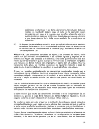 126
establecido en el artículo 11 de dicho ordenamiento, la institución de banca
múltiple en liquidación deberá pagar al titular de la operación, según
corresponda, con cargo a la reserva a que se refiere el párrafo anterior y
sujeto al orden de pago que en términos de esta Ley corresponda, el monto
a que tenga derecho dicho titular como resultado del procedimiento de
aclaración.
IV. Si después de resuelta la reclamación, y una vez aplicados los recursos, existe un
remanente de la reserva, dicho monto deberá repartirse entre los acreedores de
dicha institución de conformidad con el orden de pago establecido en el artículo
180 de la presente Ley.
Artículo 176.- Las operaciones derivadas, de reporto, y de préstamo de valores, no se
podrán dar por vencidas anticipadamente ni se volverán líquidas y exigibles en los
términos que hayan sido pactados o de esta Ley, sino hasta que transcurran dos días
hábiles a partir de la fecha en que se publique la revocación de la autorización otorgada a
una institución de banca múltiple para organizarse y operar con tal carácter. Una vez
transcurrido dicho plazo, las referidas operaciones se liquidarán mediante el pago del
saldo deudor de conformidad con lo previsto en el cuarto párrafo de este artículo.
Si una vez vencidas anticipadamente las operaciones mencionadas, resulta que la
institución de banca múltiple es deudora y acreedora de una misma contraparte, dichas
operaciones deberán compensarse en su conjunto y serán exigibles en los términos
pactados o según se señale en esta Ley, siempre que puedan ser determinadas en
numerario.
Una vez realizada la compensación a que se refiere el párrafo anterior, en caso de que se
hayan otorgado garantías en las que se hubiere convenido que se transfieran en
propiedad al acreedor, de ser necesario, éstas podrán ejecutarse a partir del vencimiento
anticipado de las mencionadas operaciones.
El saldo deudor que resulte del vencimiento anticipado o de la compensación de las
operaciones, que sea a cargo de la institución de banca múltiple en liquidación, deberá
pagarse conforme al orden establecido en el artículo 180 de esta Ley.
De resultar un saldo acreedor a favor de la institución, la contraparte estará obligada a
entregarlo al liquidador en un plazo no mayor a treinta días naturales, contado a partir de
la fecha en que se efectúe la publicación relativa a la revocación o de conformidad con lo
pactado en los contratos que documenten tales operaciones cuando el plazo sea menor.
En caso de que no exista previsión alguna en los contratos para determinar el valor de los
títulos objeto de reporto, de préstamo de valores, de los subyacentes de las operaciones
derivadas, o del valor de las garantías que, en su caso hubiere, éste se determinará
 