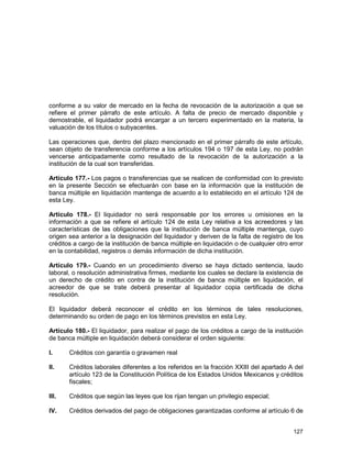 127
conforme a su valor de mercado en la fecha de revocación de la autorización a que se
refiere el primer párrafo de este artículo. A falta de precio de mercado disponible y
demostrable, el liquidador podrá encargar a un tercero experimentado en la materia, la
valuación de los títulos o subyacentes.
Las operaciones que, dentro del plazo mencionado en el primer párrafo de este artículo,
sean objeto de transferencia conforme a los artículos 194 o 197 de esta Ley, no podrán
vencerse anticipadamente como resultado de la revocación de la autorización a la
institución de la cual son transferidas.
Artículo 177.- Los pagos o transferencias que se realicen de conformidad con lo previsto
en la presente Sección se efectuarán con base en la información que la institución de
banca múltiple en liquidación mantenga de acuerdo a lo establecido en el artículo 124 de
esta Ley.
Artículo 178.- El liquidador no será responsable por los errores u omisiones en la
información a que se refiere el artículo 124 de esta Ley relativa a los acreedores y las
características de las obligaciones que la institución de banca múltiple mantenga, cuyo
origen sea anterior a la designación del liquidador y deriven de la falta de registro de los
créditos a cargo de la institución de banca múltiple en liquidación o de cualquier otro error
en la contabilidad, registros o demás información de dicha institución.
Artículo 179.- Cuando en un procedimiento diverso se haya dictado sentencia, laudo
laboral, o resolución administrativa firmes, mediante los cuales se declare la existencia de
un derecho de crédito en contra de la institución de banca múltiple en liquidación, el
acreedor de que se trate deberá presentar al liquidador copia certificada de dicha
resolución.
El liquidador deberá reconocer el crédito en los términos de tales resoluciones,
determinando su orden de pago en los términos previstos en esta Ley.
Artículo 180.- El liquidador, para realizar el pago de los créditos a cargo de la institución
de banca múltiple en liquidación deberá considerar el orden siguiente:
I. Créditos con garantía o gravamen real
II. Créditos laborales diferentes a los referidos en la fracción XXIII del apartado A del
artículo 123 de la Constitución Política de los Estados Unidos Mexicanos y créditos
fiscales;
III. Créditos que según las leyes que los rijan tengan un privilegio especial;
IV. Créditos derivados del pago de obligaciones garantizadas conforme al artículo 6 de
 