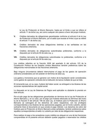 128
la Ley de Protección al Ahorro Bancario, hasta por el límite a que se refiere el
artículo 11 de dicha Ley, así como cualquier otro pasivo a favor del propio Instituto;
V. Créditos derivados de obligaciones garantizadas conforme al artículo 6 de la Ley
de Protección al Ahorro Bancario, por el saldo que exceda el límite a que se refiere
el artículo 11 de dicha Ley;
VI. Créditos derivados de otras obligaciones distintas a las señaladas en las
fracciones anteriores;
VII. Créditos derivados de obligaciones subordinadas preferentes, conforme a lo
dispuesto por el artículo 64 de esta Ley, y
VIII. Créditos derivados de obligaciones subordinadas no preferentes, conforme a lo
dispuesto por el artículo 64 de esta Ley.
Los créditos referidos en la fracción XXIII del apartado A del artículo 123 de la
Constitución Política de los Estados Unidos Mexicanos tendrán preferencia sobre las
obligaciones mencionadas en las fracciones anteriores.
Bajo ninguna circunstancia deberá interrumpirse el pago de los gastos de operación
ordinaria considerados con tal carácter en términos de esta Ley.
Los gastos y honorarios que se generen con motivo de la liquidación serán considerados
como gastos de operación ordinaria de la institución de banca múltiple de que se trate.
El remanente que, en su caso, hubiere del haber social, se entregará a los titulares de las
acciones representativas del capital social.
Lo dispuesto en la Ley de Sistemas de Pagos será aplicable no obstante lo previsto en
este artículo.
Por el solo pago de las obligaciones garantizadas en términos de la Ley de Protección al
Ahorro Bancario y, en su caso, por el pago que hubiese efectuado en términos del inciso
b) de la fracción II del artículo 148 de esta Ley, el Instituto para la Protección al Ahorro
Bancario se subrogará en los derechos de cobro respectivos, con los privilegios
correspondientes a los titulares de las operaciones pagadas, por el monto cubierto, siendo
suficiente título el documento en que conste el pago referido. Los derechos de cobro del
Instituto para la Protección al Ahorro Bancario antes señalados, tendrán preferencia sobre
aquéllos correspondientes al saldo no cubierto por éste de las obligaciones respectivas.
Para realizar el pago a los acreedores cuyos créditos se ubiquen en una de las fracciones
comprendidas en el presente artículo deberán quedar pagados o reservados los créditos
 