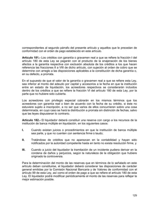 129
correspondientes al segundo párrafo del presente artículo y aquellos que le precedan de
conformidad con el orden de pago establecido en este artículo.
Artículo 181.- Los créditos con garantía o gravamen real a que se refiere la fracción I del
artículo 180 de esta Ley se pagarán con el producto de la enajenación de los bienes
afectos a la garantía respectiva con exclusión absoluta de los créditos a los que hacen
referencia las fracciones II a VIII de dicho artículo, con sujeción al orden de cobro que se
determine con arreglo a las disposiciones aplicables a la constitución de dicha garantía o,
en su defecto, a prorrata.
En el supuesto de que el valor de la garantía o gravamen real a que se refiere esta Ley,
sea inferior al monto del adeudo por capital y accesorios a la fecha en que la institución
entre en estado de liquidación, los acreedores respectivos se considerarán incluidos
dentro de los créditos a que se refiere la fracción VI del artículo 180 de esta Ley, por la
parte que no hubiere sido cubierta.
Los acreedores con privilegio especial cobrarán en los mismos términos que los
acreedores con garantía real o bien de acuerdo con la fecha de su crédito, si éste no
estuviere sujeto a inscripción, a no ser que varios de ellos concurrieren sobre una cosa
determinada, en cuyo caso se hará la distribución a prorrata sin distinción de fechas, salvo
que las leyes dispusieran lo contrario.
Artículo 182.- El liquidador deberá constituir una reserva con cargo a los recursos de la
institución de banca múltiple en liquidación, en los siguientes casos:
I. Cuando existan juicios o procedimientos en que la institución de banca múltiple
sea parte, y que no cuenten con sentencia firme o laudo;
II. Tratándose de créditos que no aparezcan en la contabilidad y hayan sido
notificados por la autoridad competente hasta en tanto no exista resolución firme, y
III. Cuando a juicio del liquidador la tramitación de un incidente pudiera derivar en la
condena de daños y perjuicios, según la naturaleza de la obligación que hubiere
originado la controversia.
Para la determinación del monto de las reservas que en términos de lo señalado en este
artículo deban constituirse, el liquidador deberá considerar las disposiciones de carácter
general emitidas por la Comisión Nacional Bancaria y de Valores de conformidad con el
artículo 99 de esta Ley, así como el orden de pago a que se refiere el artículo 180 de esta
Ley. El liquidador podrá modificar periódicamente el monto de las reservas para reflejar la
mejor estimación posible.
 