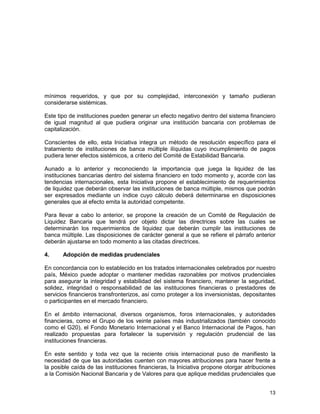 13
mínimos requeridos, y que por su complejidad, interconexión y tamaño pudieran
considerarse sistémicas.
Este tipo de instituciones pueden generar un efecto negativo dentro del sistema financiero
de igual magnitud al que pudiera originar una institución bancaria con problemas de
capitalización.
Conscientes de ello, esta Iniciativa integra un método de resolución específico para el
tratamiento de instituciones de banca múltiple ilíquidas cuyo incumplimiento de pagos
pudiera tener efectos sistémicos, a criterio del Comité de Estabilidad Bancaria.
Aunado a lo anterior y reconociendo la importancia que juega la liquidez de las
instituciones bancarias dentro del sistema financiero en todo momento y, acorde con las
tendencias internacionales, esta Iniciativa propone el establecimiento de requerimientos
de liquidez que deberán observar las instituciones de banca múltiple, mismos que podrán
ser expresados mediante un índice cuyo cálculo deberá determinarse en disposiciones
generales que al efecto emita la autoridad competente.
Para llevar a cabo lo anterior, se propone la creación de un Comité de Regulación de
Liquidez Bancaria que tendrá por objeto dictar las directrices sobre las cuales se
determinarán los requerimientos de liquidez que deberán cumplir las instituciones de
banca múltiple. Las disposiciones de carácter general a que se refiere el párrafo anterior
deberán ajustarse en todo momento a las citadas directrices.
4. Adopción de medidas prudenciales
En concordancia con lo establecido en los tratados internacionales celebrados por nuestro
país, México puede adoptar o mantener medidas razonables por motivos prudenciales
para asegurar la integridad y estabilidad del sistema financiero, mantener la seguridad,
solidez, integridad o responsabilidad de las instituciones financieras o prestadores de
servicios financieros transfronterizos, así como proteger a los inversionistas, depositantes
o participantes en el mercado financiero.
En el ámbito internacional, diversos organismos, foros internacionales, y autoridades
financieras, como el Grupo de los veinte países más industrializados (también conocido
como el G20), el Fondo Monetario Internacional y el Banco Internacional de Pagos, han
realizado propuestas para fortalecer la supervisión y regulación prudencial de las
instituciones financieras.
En este sentido y toda vez que la reciente crisis internacional puso de manifiesto la
necesidad de que las autoridades cuenten con mayores atribuciones para hacer frente a
la posible caída de las instituciones financieras, la Iniciativa propone otorgar atribuciones
a la Comisión Nacional Bancaria y de Valores para que aplique medidas prudenciales que
 
