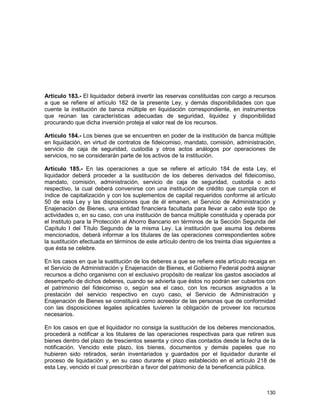 130
Artículo 183.- El liquidador deberá invertir las reservas constituidas con cargo a recursos
a que se refiere el artículo 182 de la presente Ley, y demás disponibilidades con que
cuente la institución de banca múltiple en liquidación correspondiente, en instrumentos
que reúnan las características adecuadas de seguridad, liquidez y disponibilidad
procurando que dicha inversión proteja el valor real de los recursos.
Artículo 184.- Los bienes que se encuentren en poder de la institución de banca múltiple
en liquidación, en virtud de contratos de fideicomiso, mandato, comisión, administración,
servicio de caja de seguridad, custodia y otros actos análogos por operaciones de
servicios, no se considerarán parte de los activos de la institución.
Artículo 185.- En las operaciones a que se refiere el artículo 184 de esta Ley, el
liquidador deberá proceder a la sustitución de los deberes derivados del fideicomiso,
mandato, comisión, administración, servicio de caja de seguridad, custodia o acto
respectivo, la cual deberá convenirse con una institución de crédito que cumpla con el
índice de capitalización y con los suplementos de capital requeridos conforme al artículo
50 de esta Ley y las disposiciones que de él emanen, el Servicio de Administración y
Enajenación de Bienes, una entidad financiera facultada para llevar a cabo este tipo de
actividades o, en su caso, con una institución de banca múltiple constituida y operada por
el Instituto para la Protección al Ahorro Bancario en términos de la Sección Segunda del
Capítulo I del Título Segundo de la misma Ley. La institución que asuma los deberes
mencionados, deberá informar a los titulares de las operaciones correspondientes sobre
la sustitución efectuada en términos de este artículo dentro de los treinta días siguientes a
que ésta se celebre.
En los casos en que la sustitución de los deberes a que se refiere este artículo recaiga en
el Servicio de Administración y Enajenación de Bienes, el Gobierno Federal podrá asignar
recursos a dicho organismo con el exclusivo propósito de realizar los gastos asociados al
desempeño de dichos deberes, cuando se advierta que éstos no podrán ser cubiertos con
el patrimonio del fideicomiso o, según sea el caso, con los recursos asignados a la
prestación del servicio respectivo en cuyo caso, el Servicio de Administración y
Enajenación de Bienes se constituirá como acreedor de las personas que de conformidad
con las disposiciones legales aplicables tuvieren la obligación de proveer los recursos
necesarios.
En los casos en que el liquidador no consiga la sustitución de los deberes mencionados,
procederá a notificar a los titulares de las operaciones respectivas para que retiren sus
bienes dentro del plazo de trescientos sesenta y cinco días contados desde la fecha de la
notificación. Vencido este plazo, los bienes, documentos y demás papeles que no
hubieren sido retirados, serán inventariados y guardados por el liquidador durante el
proceso de liquidación y, en su caso durante el plazo establecido en el artículo 218 de
esta Ley, vencido el cual prescribirán a favor del patrimonio de la beneficencia pública.
 