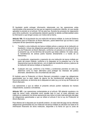 131
El liquidador podrá entregar información relacionada con las operaciones antes
mencionadas a las personas con las que se negocie la sustitución referida, sin que resulte
aplicable lo previsto en el artículo 142 de esta Ley. Durante los procesos de negociación
para dicha sustitución, los participantes deberán guardar la debida confidencialidad sobre
la información a que tengan acceso con motivo de la misma.
Artículo 186.- En la liquidación de una institución de banca múltiple, la Junta de Gobierno
del Instituto para la Protección al Ahorro Bancario, podrá determinar que se lleve a cabo
cualquiera de las operaciones siguientes:
I. Transferir a otra institución de banca múltiple activos y pasivos de la institución en
liquidación, incluso las obligaciones garantizadas a que se refiere el artículo 6 de la
Ley de Protección al Ahorro Bancario, conforme a lo previsto en el artículo 194 de
la presente Ley, en los términos del acuerdo que éstas celebren. En estos casos,
la transferencia de activos podrá hacerse directamente o a través de un
fideicomiso;
II. La constitución, organización y operación de una institución de banca múltiple por
parte del propio Instituto, conforme a lo dispuesto en la presente Ley y en las
disposiciones que de ésta deriven, con el objeto de transferirle activos y pasivos de
la institución de banca múltiple en liquidación, o
III. Cualquier otra que, conforme a los límites y condiciones previstos en esta Ley,
determine como la mejor alternativa para proteger los intereses del público
ahorrador, atendiendo a las circunstancias del caso.
El Instituto para la Protección al Ahorro Bancario procederá a pagar las obligaciones
garantizadas que no sean objeto de alguna de las transferencias señaladas en las
fracciones anteriores, en términos de lo dispuesto en esta Ley y en la Ley de Protección al
Ahorro Bancario.
Las operaciones a que se refiere el presente artículo podrán realizarse de manera
independiente, sucesiva o simultánea.
Artículo 187.- Las operaciones contempladas en el artículo 186 deberán ajustarse a la
regla de menor costo, entendida como aquélla bajo la cual, el costo estimado que
implicaría la realización de dichas operaciones sea menor al costo total estimado del pago
de obligaciones garantizadas a que se refiere el artículo 6 de la Ley de Protección al
Ahorro Bancario.
Para efectos de lo dispuesto por el párrafo anterior, el costo total del pago de las referidas
obligaciones garantizadas de una institución de banca múltiple se calculará con base en la
información financiera de dicha institución, disponible a la fecha en que la Junta de
 